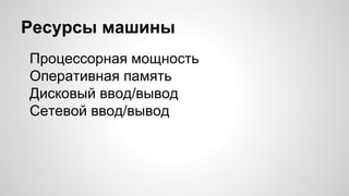 Ресурсы машины
Процессорная мощность
Оперативная память
Дисковый ввод/вывод
Сетевой ввод/вывод
 