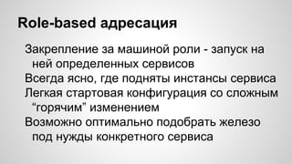 Role-based адресация
Закрепление за машиной роли - запуск на
ней определенных сервисов
Всегда ясно, где подняты инстансы сервиса
Легкая стартовая конфигурация со сложным
“горячим” изменением
Возможно оптимально подобрать железо
под нужды конкретного сервиса
 