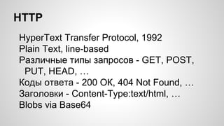 HTTP
HyperText Transfer Protocol, 1992
Plain Text, line-based
Различные типы запросов - GET, POST,
PUT, HEAD, …
Коды ответа - 200 ОК, 404 Not Found, …
Заголовки - Content-Type:text/html, …
Blobs via Base64
 