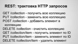 REST: трактовка HTTP запросов
GET /collection - получить всю коллекцию
PUT /collection - заменить всю коллекцию
POST /collection - добавить элемент в
коллекцию
DELETE /collection - очистить коллекцию
GET /collection/item - получить элемент по ID
PUT /collection/item - заменить элемент по ID
DELETE /collection/item - удалить элемент
 