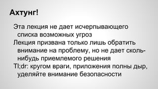 Ахтунг!
Эта лекция не дает исчерпывающего
списка возможных угроз
Лекция призвана только лишь обратить
внимание на проблему, но не дает сколь-
нибудь приемлемого решения
Tl;dr: кругом враги, приложения полны дыр,
уделяйте внимание безопасности
 