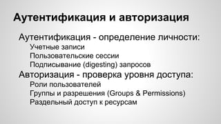 Аутентификация и авторизация
Аутентификация - определение личности:
Учетные записи
Пользовательские сессии
Подписывание (digesting) запросов
Авторизация - проверка уровня доступа:
Роли пользователей
Группы и разрешения (Groups & Permissions)
Раздельный доступ к ресурсам
 