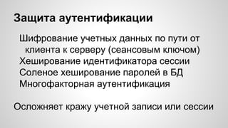 Защита аутентификации
Шифрование учетных данных по пути от
клиента к серверу (сеансовым ключом)
Хеширование идентификатора сессии
Соленое хеширование паролей в БД
Многофакторная аутентификация
Осложняет кражу учетной записи или сессии
 