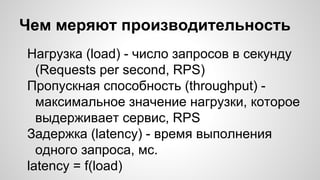 Чем меряют производительность
Нагрузка (load) - число запросов в секунду
(Requests per second, RPS)
Пропускная способность (throughput) -
максимальное значение нагрузки, которое
выдерживает сервис, RPS
Задержка (latency) - время выполнения
одного запроса, мс.
latency = f(load)
 
