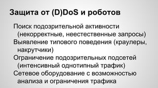 Защита от (D)DoS и роботов
Поиск подозрительной активности
(некорректные, неестественные запросы)
Выявление типового поведения (краулеры,
накрутчики)
Ограничение подозрительных подсетей
(интенсивный однотипный трафик)
Сетевое оборудование с возможностью
анализа и ограничения трафика
 