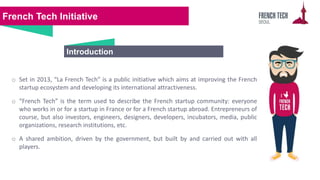 French Tech Initiative
o Set in 2013, “La French Tech” is a public initiative which aims at improving the French
startup e...