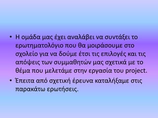 • Η ομάδα μας έχει αναλάβει να συντάξει το
ερωτηματολόγιο που θα μοιράσουμε στο
σχολείο για να δούμε έτσι τις επιλογές και τις
απόψεις των συμμαθητών μας σχετικά με το
θέμα που μελετάμε στην εργασία του project.
• Έπειτα από σχετική έρευνα καταλήξαμε στις
παρακάτω ερωτήσεις.
 