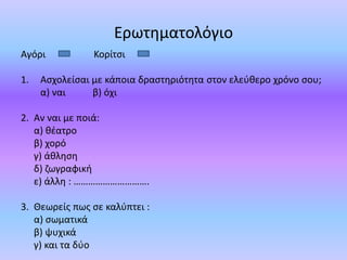 Ερωτηματολόγιο
Αγόρι Κορίτσι
1. Ασχολείσαι με κάποια δραστηριότητα στον ελεύθερο χρόνο σου;
α) ναι β) όχι
2. Αν ναι με ποιά:
α) θέατρο
β) χορό
γ) άθληση
δ) ζωγραφική
ε) άλλη : ………………………….
3. Θεωρείς πως σε καλύπτει :
α) σωματικά
β) ψυχικά
γ) και τα δύο
 