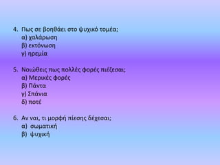 4. Πως σε βοηθάει στο ψυχικό τομέα;
α) χαλάρωση
β) εκτόνωση
γ) ηρεμία
5. Νοιώθεις πως πολλές φορές πιέζεσαι;
α) Μερικές φορές
β) Πάντα
γ) Σπάνια
δ) ποτέ
6. Αν ναι, τι μορφή πίεσης δέχεσαι;
α) σωματική
β) ψυχική
 