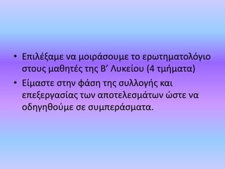• Επιλέξαμε να μοιράσουμε το ερωτηματολόγιο
στους μαθητές της Β’ Λυκείου (4 τμήματα)
• Είμαστε στην φάση της συλλογής και
επεξεργασίας των αποτελεσμάτων ώστε να
οδηγηθούμε σε συμπεράσματα.
 