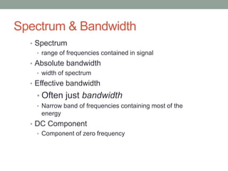Spectrum & Bandwidth
  • Spectrum
    • range of frequencies contained in signal
  • Absolute bandwidth
    • width of spectrum
  • Effective bandwidth
    • Often just bandwidth
    • Narrow band of frequencies containing most of the
      energy
  • DC Component
    • Component of zero frequency
 