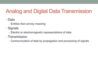Analog and Digital Data Transmission
• Data
  • Entities that convey meaning
• Signals
  • Electric or electromagnetic representations of data
• Transmission
   • Communication of data by propagation and processing of signals
 