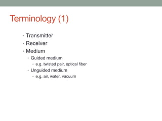 Terminology (1)
   • Transmitter
   • Receiver
   • Medium
     • Guided medium
       • e.g. twisted pair, optical fiber
     • Unguided medium
       • e.g. air, water, vacuum
 