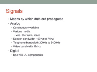 Signals
• Means by which data are propagated
• Analog
  • Continuously variable
  • Various media
    • wire, fiber optic, space
  • Speech bandwidth 100Hz to 7kHz
  • Telephone bandwidth 300Hz to 3400Hz
  • Video bandwidth 4MHz
• Digital
  • Use two DC components
 