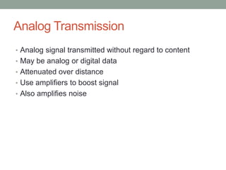 Analog Transmission
• Analog signal transmitted without regard to content
• May be analog or digital data
• Attenuated over distance
• Use amplifiers to boost signal
• Also amplifies noise
 