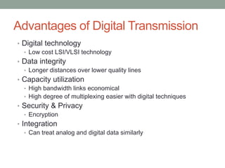 Advantages of Digital Transmission
• Digital technology
  • Low cost LSI/VLSI technology
• Data integrity
  • Longer distances over lower quality lines
• Capacity utilization
  • High bandwidth links economical
  • High degree of multiplexing easier with digital techniques
• Security & Privacy
  • Encryption
• Integration
   • Can treat analog and digital data similarly
 