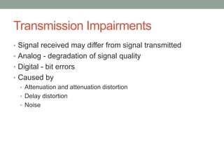 Transmission Impairments
• Signal received may differ from signal transmitted
• Analog - degradation of signal quality
• Digital - bit errors
• Caused by
  • Attenuation and attenuation distortion
  • Delay distortion
  • Noise
 
