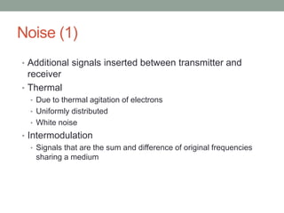 Noise (1)
• Additional signals inserted between transmitter and
  receiver
• Thermal
  • Due to thermal agitation of electrons
  • Uniformly distributed
  • White noise
• Intermodulation
   • Signals that are the sum and difference of original frequencies
     sharing a medium
 