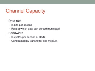 Channel Capacity
• Data rate
  • In bits per second
  • Rate at which data can be communicated
• Bandwidth
  • In cycles per second of Hertz
  • Constrained by transmitter and medium
 