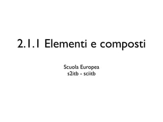 2.1.1 Elementi e composti
         Scuola Europea
          s2itb - sciitb
 