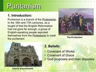 Puritanism
1. Introduction:
Puritanism is a branch of the Protestants.
In the 16th and 17th centuries, as a
tought of that the English Reformation
had not gone far enough, a group of
English-speaking people seprated
themselves from the Protestants to creat
                                             The Puritanism
the puritanism
 .
                               2. Beliefs:
                               • Covenant of Works
                               • Covenant of Grace
                               • God proposes and man disposes

   Church of purtitanism
 