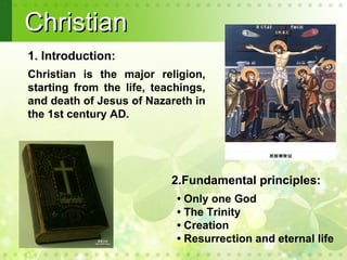 Christian
1. Introduction:
Christian is the major religion,
starting from the life, teachings,
and death of Jesus of Nazareth in
the 1st century AD.




                           2.Fundamental principles:
                            • Only one God
                            • The Trinity
                            • Creation
                            • Resurrection and eternal life
 