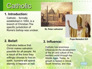 Catholic
1. Introduction:
 Catholic , formally
 established in 1054, is a
 branch of Christian.The
 specific jurisdiction of
                               St. Peter cathedral
 Rome's bishop was unclear.


                                                       Pope Benedict XVI
2. Belief:                     3. Influence:
 Catholics believe that
                                Catholic has enormous
 Christ makes salvation
                                influence on the development
 possible for all people. As    of the art and culture of the
 a result of the lives they     western world through the
 willingly choose to live on    Middle Ages. Today, its
 earth, humans will spend       growth is fastest in Africa,
 eternity in heaven or hell.    South America, and Asia.
 