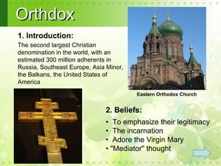 Orthdox
1. Introduction:
The second largest Christian
denomination in the world, with an
estimated 300 million adherents in
Russia, Southeast Europe, Asia Minor,
the Balkans, the United States of
America
 .
                                        Eastern Orthodox Church


                              2. Beliefs:
                              • To emphasize their legitimacy
                              • The incarnation
                              • Adore the Virgin Mary
                              • "Mediator" thought
 