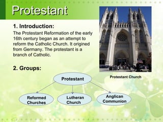 Protestant
1. Introduction:
The Protestant Reformation of the early
16th century began as an attempt to
reform the Catholic Church. It origined
from Germany. The protestant is a
branch of Catholic.

.
2. Groups:
                                            Protestant Church
                       Protestant



      Reformed            Lutheran         Anglican
      Churches            Church          Communion
 
