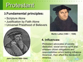 Protestant
3.Fundamental principles:
• Scripture Alone
• Justification by Faith Alone
• Universal Priesthood of Believers


                                        Martin Luther (1483 ～ 1546)


                              4. Influences:
                               Protestant advocates of society
                               dedicated, social service spirit and
                               stresses citizen obligations and
                               responsibilities which lasting influence
                               American, then affect the literature of
 John Calvin(1509~1564)        America.
 