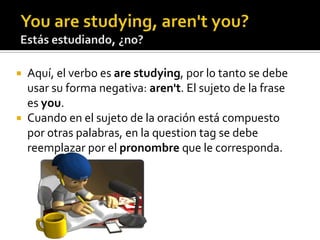 You are studying, aren'tyou?Estás estudiando, ¿no?Aquí, el verbo es are studying, por lo tanto se debe usar su forma negativa: aren't. El sujeto de la frase es you.Cuando en el sujeto de la oración está compuesto por otras palabras, en la questiontag se debe reemplazar por el pronombre que le corresponda.