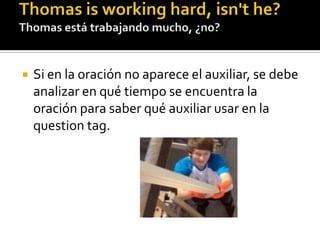 Thomas isworkinghard, isn't he? Thomas está trabajando mucho, ¿no?Si en la oración no aparece el auxiliar, se debe analizar en qué tiempo se encuentra la oración para saber qué auxiliar usar en la questiontag.