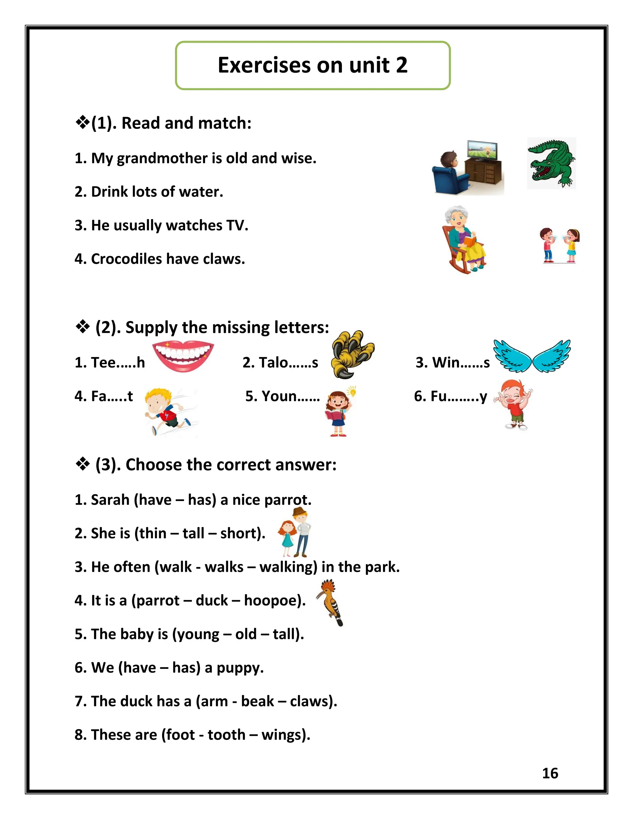 16
(1). Read and match:
1. My grandmother is old and wise.
2. Drink lots of water.
3. He usually watches TV.
4. Crocodiles have claws.
 (2). Supply the missing letters:
1. Tee.….h 2. Talo……s 3. Win……s
4. Fa…..t 5. Youn…… 6. Fu……..y
 (3). Choose the correct answer:
1. Sarah (have – has) a nice parrot.
2. She is (thin – tall – short).
3. He often (walk - walks – walking) in the park.
4. It is a (parrot – duck – hoopoe).
5. The baby is (young – old – tall).
6. We (have – has) a puppy.
7. The duck has a (arm - beak – claws).
8. These are (foot - tooth – wings).
Exercises on unit 2
 