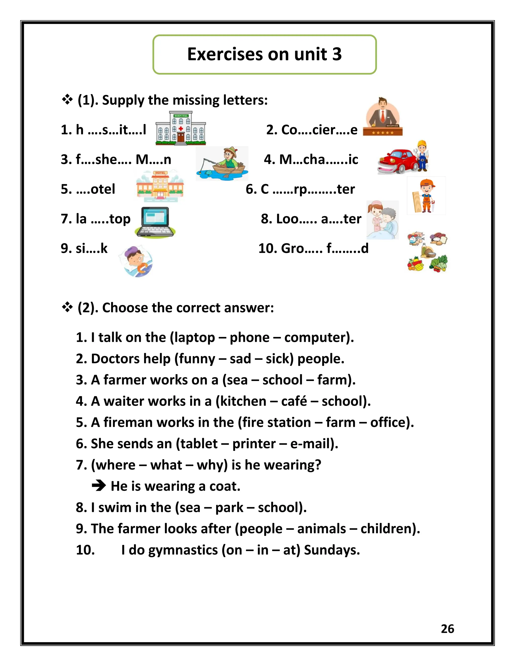 26
 (1). Supply the missing letters:
1. h ….s…it….l 2. Co….cier….e
3. f….she…. M….n 4. M…cha.…..ic
5. ….otel 6. C ……rp……..ter
7. la …..top 8. Loo….. a….ter
9. si….k 10. Gro….. f……..d
 (2). Choose the correct answer:
1. I talk on the (laptop – phone – computer).
2. Doctors help (funny – sad – sick) people.
3. A farmer works on a (sea – school – farm).
4. A waiter works in a (kitchen – café – school).
5. A fireman works in the (fire station – farm – office).
6. She sends an (tablet – printer – e-mail).
7. (where – what – why) is he wearing?
 He is wearing a coat.
8. I swim in the (sea – park – school).
9. The farmer looks after (people – animals – children).
10. I do gymnastics (on – in – at) Sundays.
Exercises on unit 3
 
