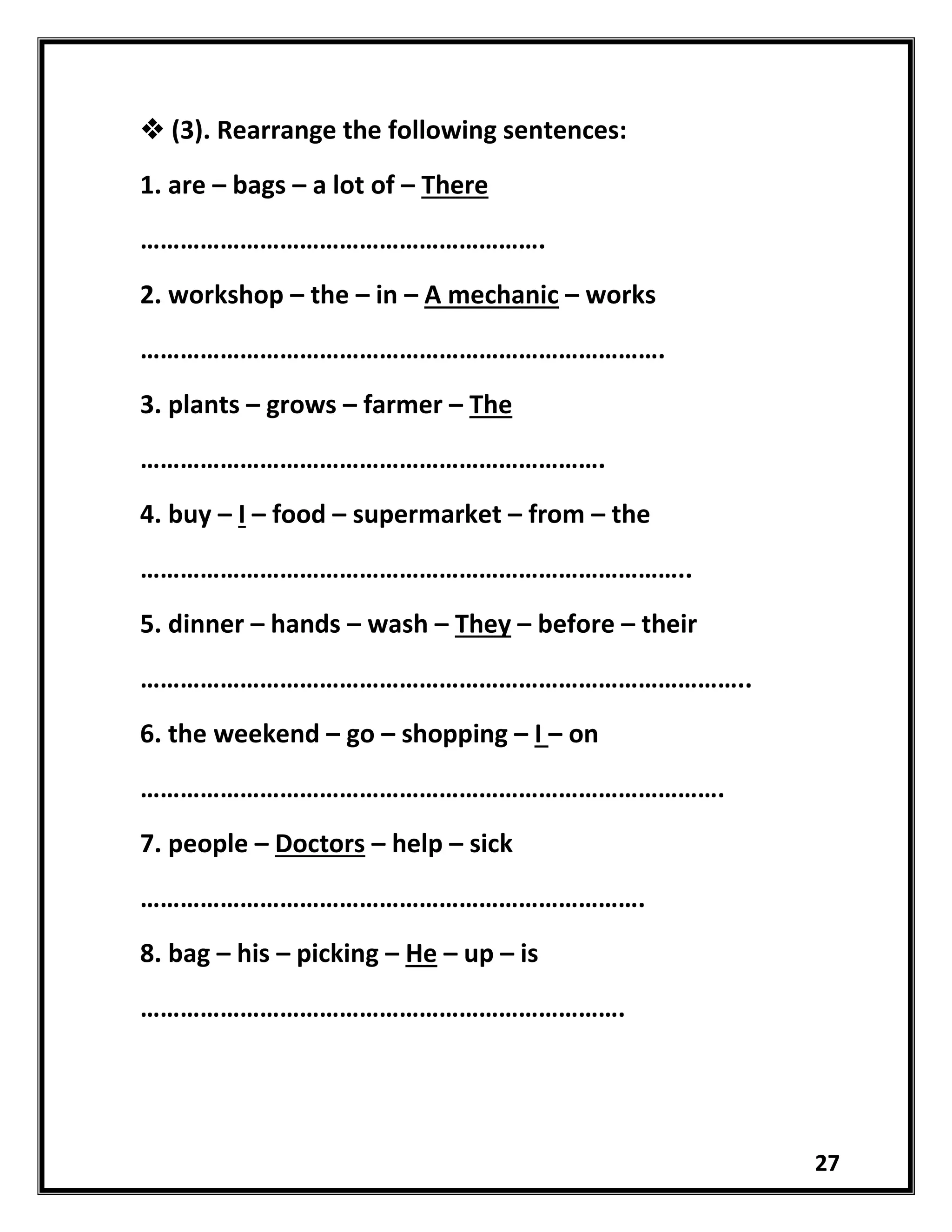 27
 (3). Rearrange the following sentences:
1. are – bags – a lot of – There
…………………………………………………….
2. workshop – the – in – A mechanic – works
…………………………………………………………………….
3. plants – grows – farmer – The
…………………………………………………………….
4. buy – I – food – supermarket – from – the
………………………………………………………………………..
5. dinner – hands – wash – They – before – their
………………………………………………………………………………..
6. the weekend – go – shopping – I – on
…………………………………………………………………………….
7. people – Doctors – help – sick
………………………………………………………………….
8. bag – his – picking – He – up – is
……………………………………………………………….
 