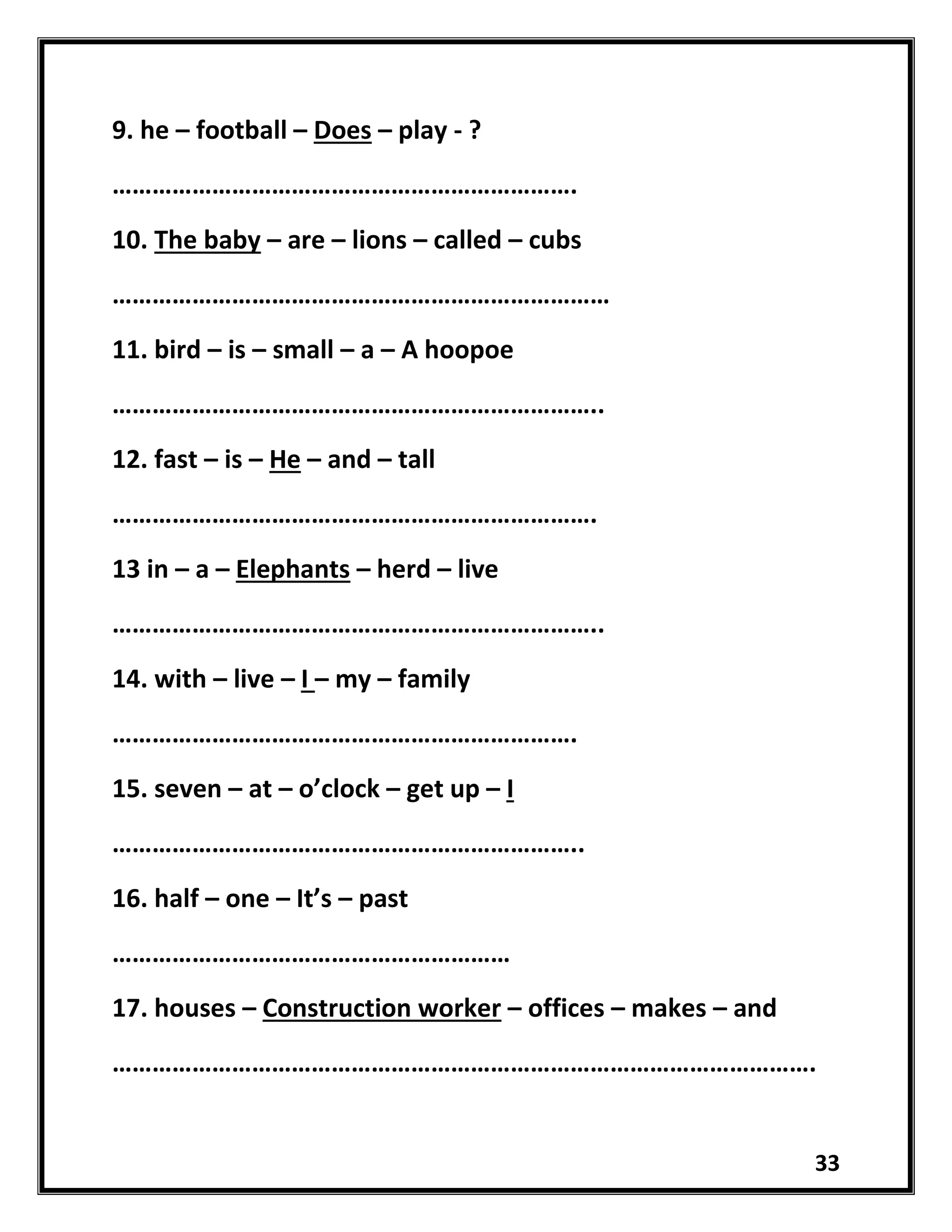 33
9. he – football – Does – play - ?
…………………………………………………………….
10. The baby – are – lions – called – cubs
…………………………………………………………………
11. bird – is – small – a – A hoopoe
………………………………………………………………..
12. fast – is – He – and – tall
……………………………………………………………….
13 in – a – Elephants – herd – live
………………………………………………………………..
14. with – live – I – my – family
…………………………………………………………….
15. seven – at – o’clock – get up – I
……………………………………………………………..
16. half – one – It’s – past
……………………………………………………
17. houses – Construction worker – offices – makes – and
…………………………………………………………………………………………….
 