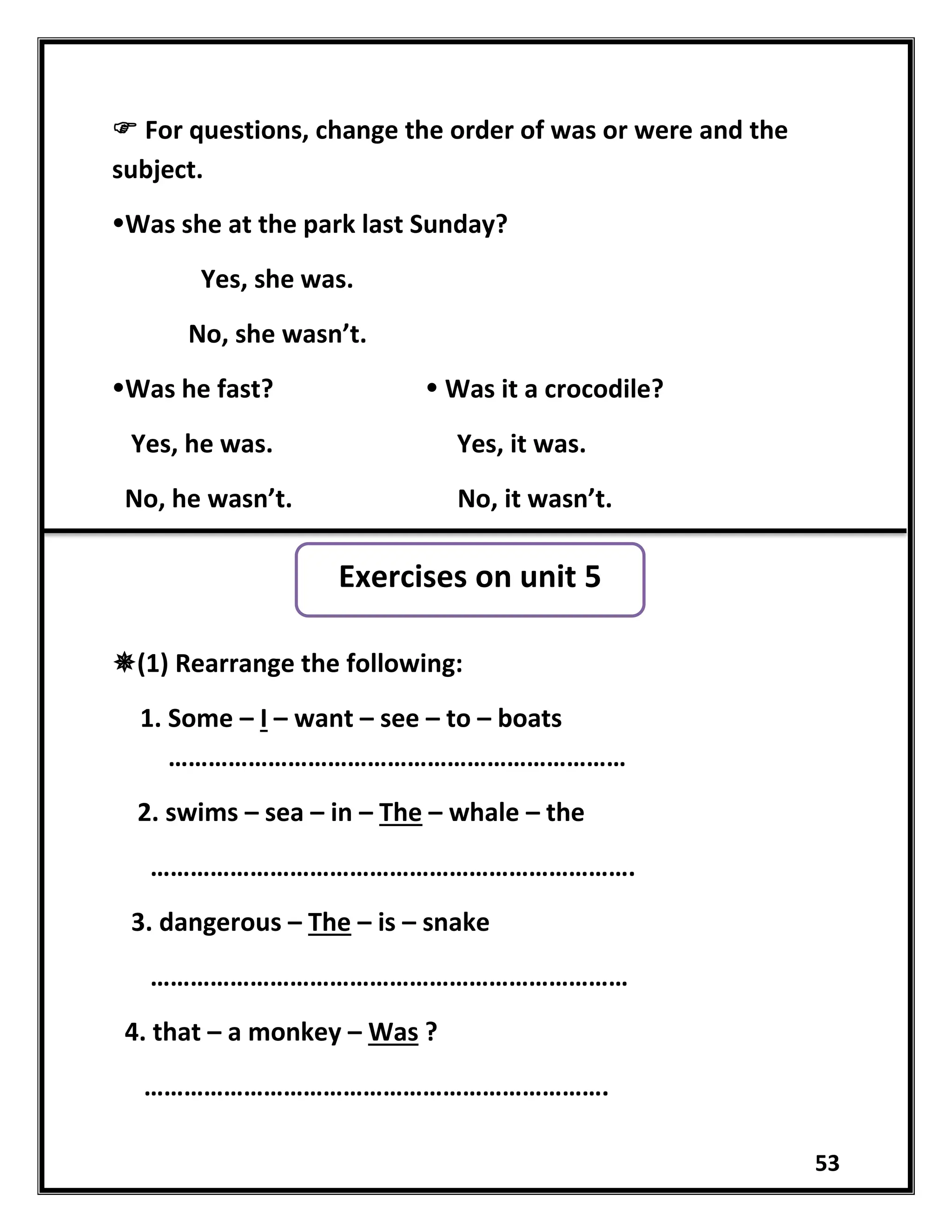 53
 For questions, change the order of was or were and the
subject.
Was she at the park last Sunday?
Yes, she was.
No, she wasn’t.
Was he fast?  Was it a crocodile?
Yes, he was. Yes, it was.
No, he wasn’t. No, it wasn’t.
(1) Rearrange the following:
1. Some – I – want – see – to – boats
……………………………………………………………
2. swims – sea – in – The – whale – the
……………………………………………………………….
3. dangerous – The – is – snake
………………………………………………………………
4. that – a monkey – Was ?
…………………………………………………………….
Exercises on unit 5
 