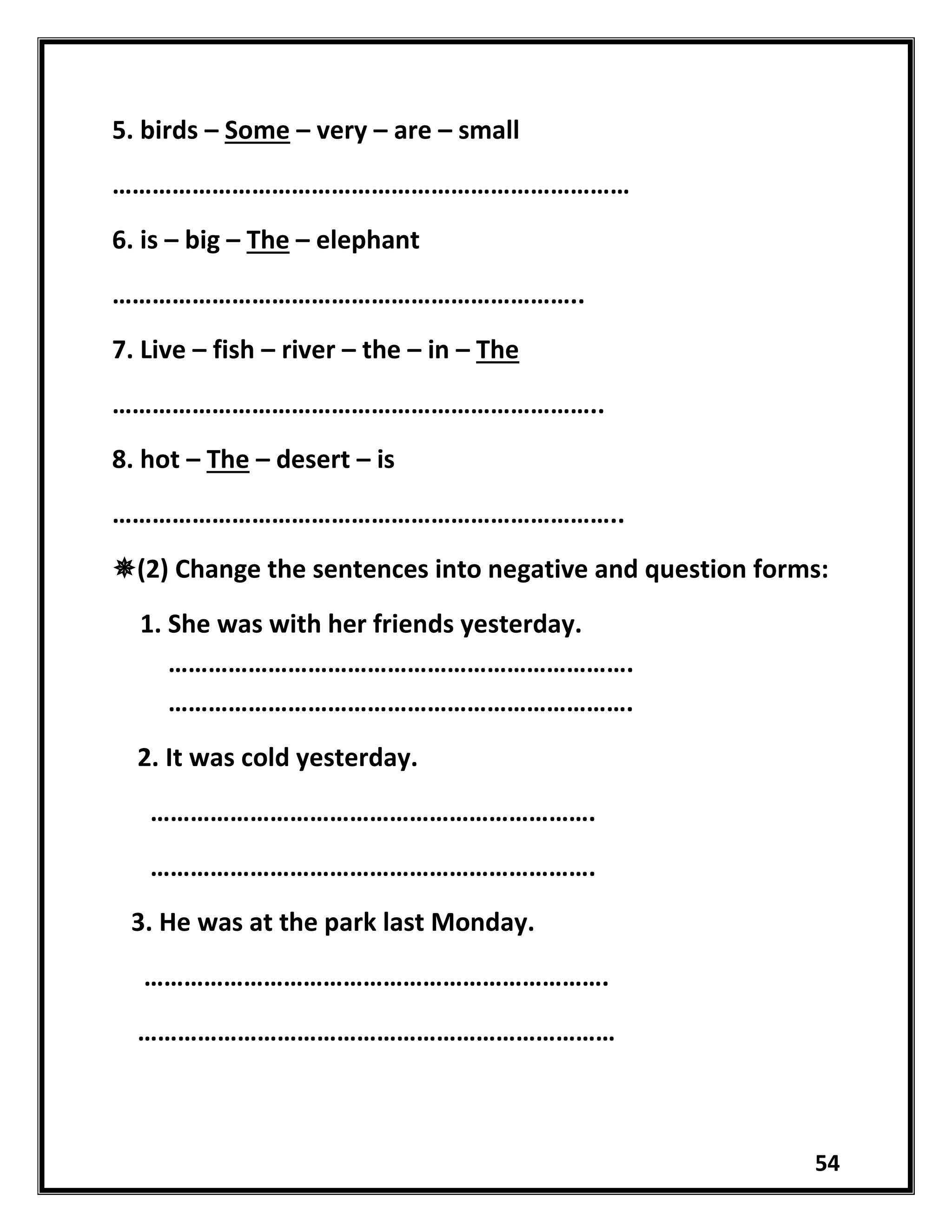 54
5. birds – Some – very – are – small
……………………………………………………………………
6. is – big – The – elephant
……………………………………………………………..
7. Live – fish – river – the – in – The
………………………………………………………………..
8. hot – The – desert – is
…………………………………………………………………..
(2) Change the sentences into negative and question forms:
1. She was with her friends yesterday.
…………………………………………………………….
…………………………………………………………….
2. It was cold yesterday.
………………………………………………………….
………………………………………………………….
3. He was at the park last Monday.
…………………………………………………………….
………………………………………………………………
 