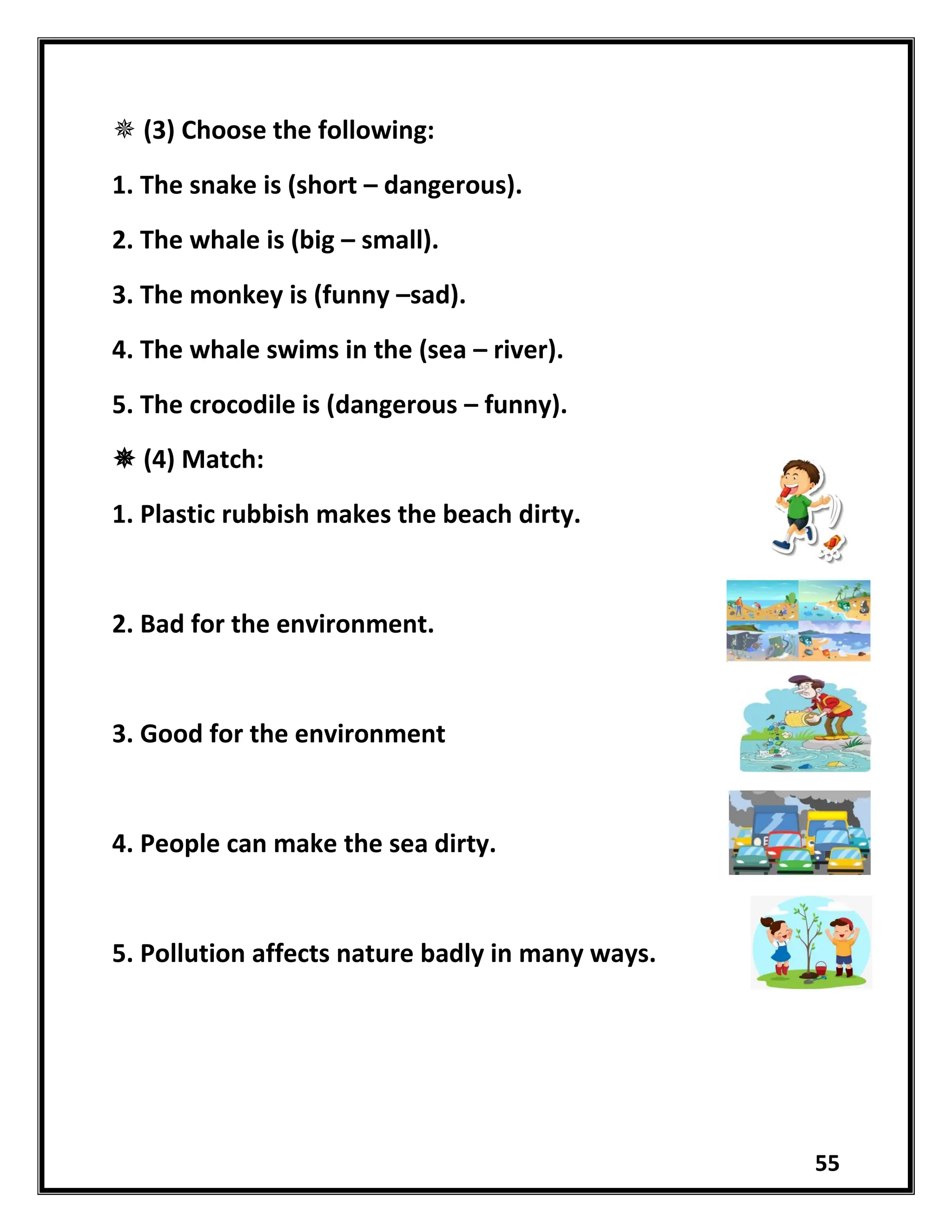 55
 (3) Choose the following:
1. The snake is (short – dangerous).
2. The whale is (big – small).
3. The monkey is (funny –sad).
4. The whale swims in the (sea – river).
5. The crocodile is (dangerous – funny).
 (4) Match:
1. Plastic rubbish makes the beach dirty.
2. Bad for the environment.
3. Good for the environment
4. People can make the sea dirty.
5. Pollution affects nature badly in many ways.
 