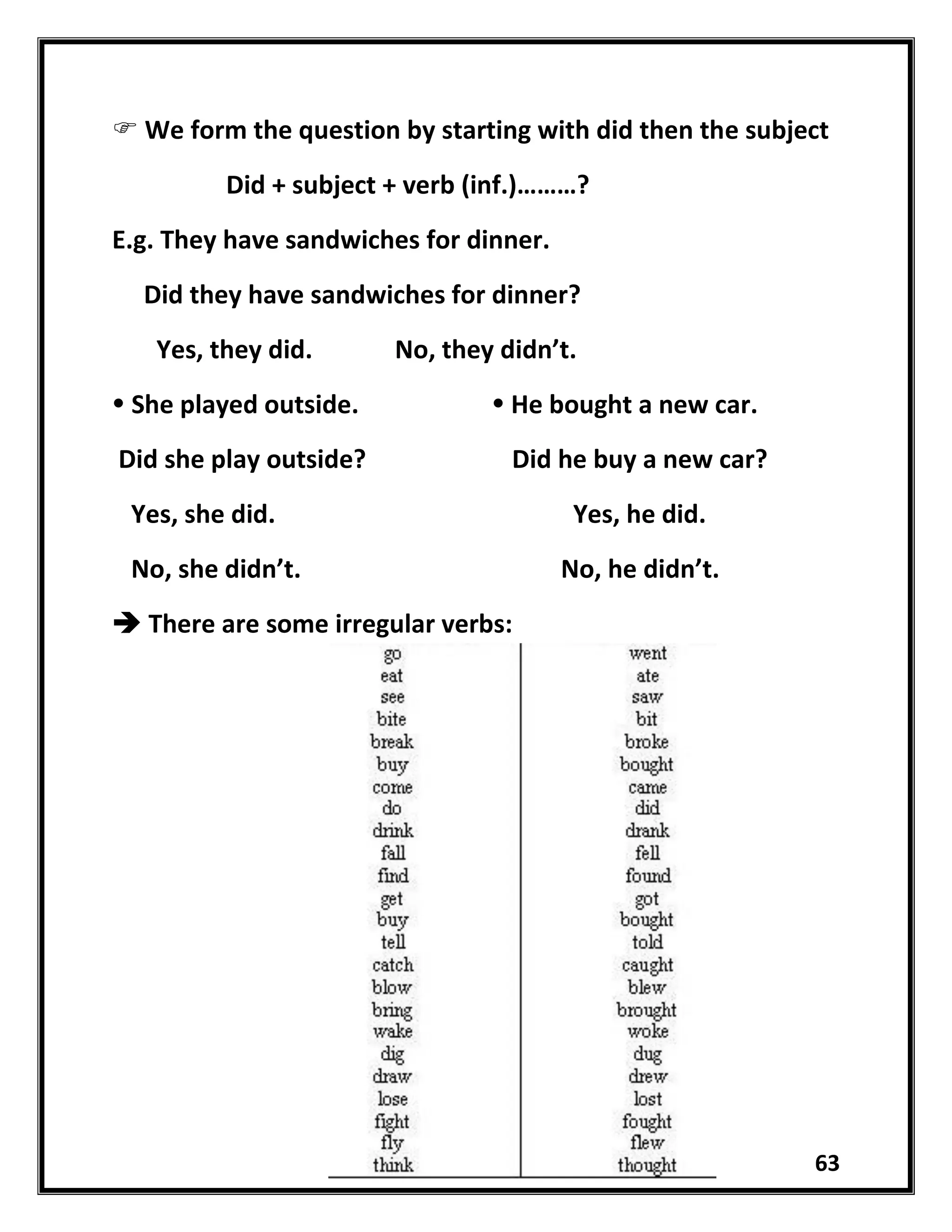 63
 We form the question by starting with did then the subject
Did + subject + verb (inf.)………?
E.g. They have sandwiches for dinner.
Did they have sandwiches for dinner?
Yes, they did. No, they didn’t.
 She played outside.  He bought a new car.
Did she play outside? Did he buy a new car?
Yes, she did. Yes, he did.
No, she didn’t. No, he didn’t.
 There are some irregular verbs:
 