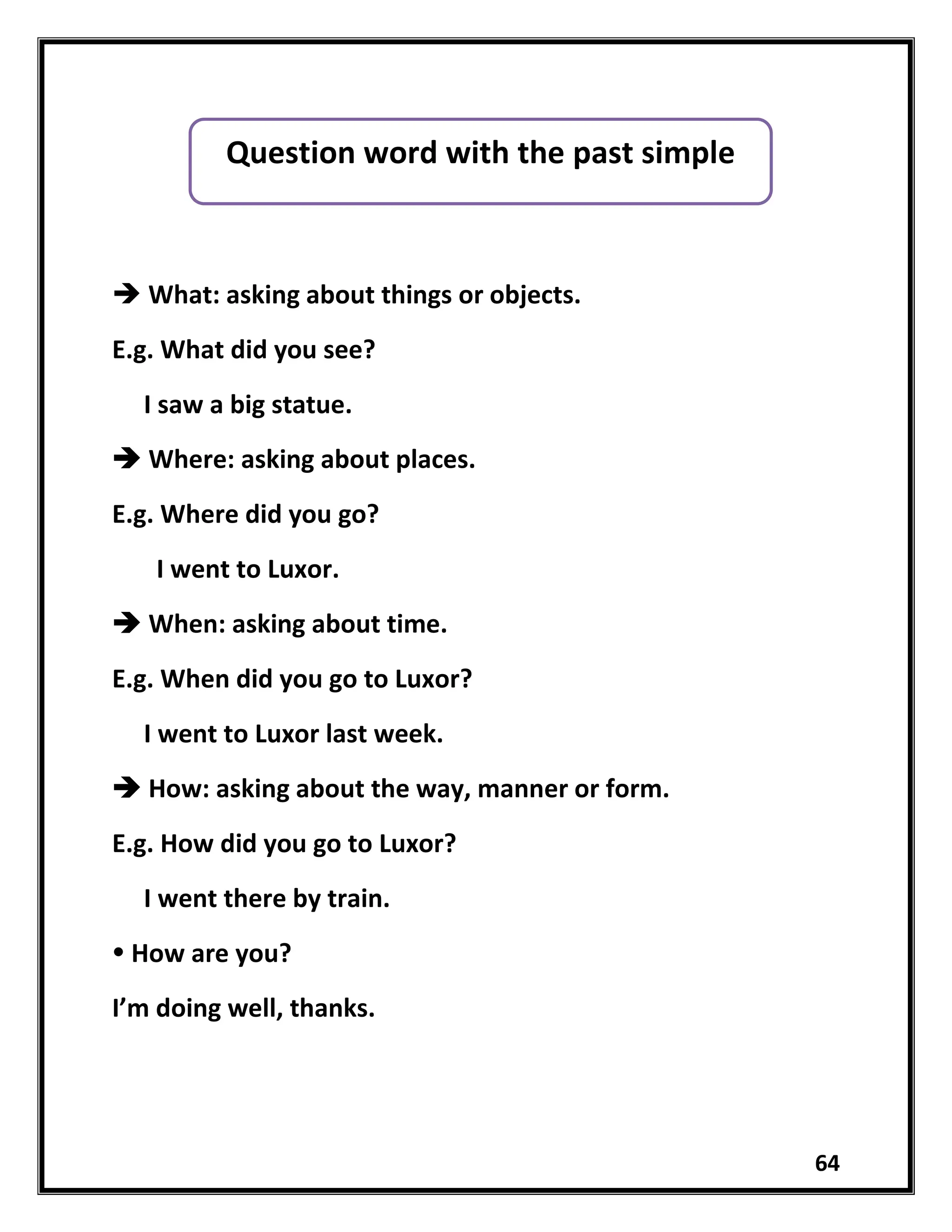 64
 What: asking about things or objects.
E.g. What did you see?
I saw a big statue.
 Where: asking about places.
E.g. Where did you go?
I went to Luxor.
 When: asking about time.
E.g. When did you go to Luxor?
I went to Luxor last week.
 How: asking about the way, manner or form.
E.g. How did you go to Luxor?
I went there by train.
 How are you?
I’m doing well, thanks.
Question word with the past simple
 