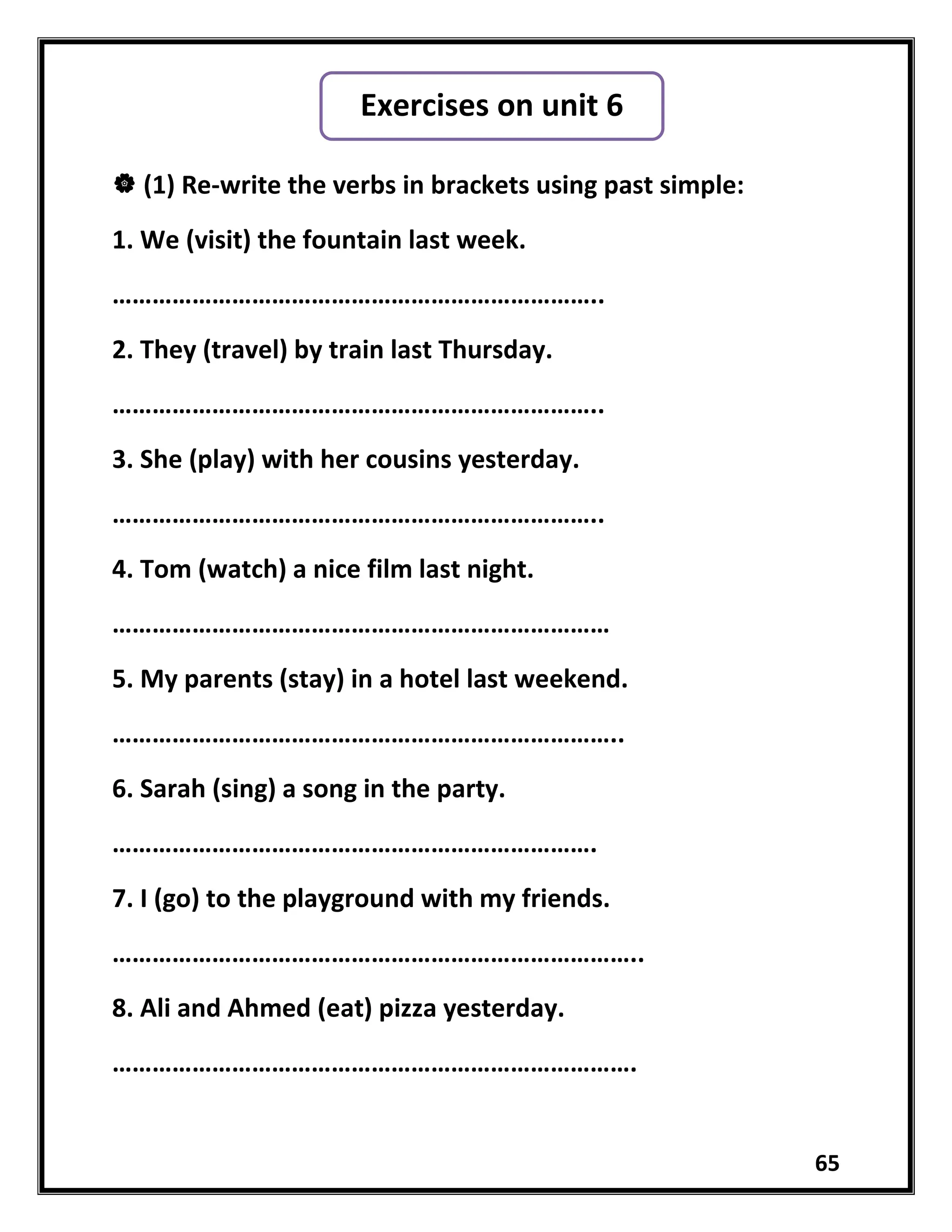 65
 (1) Re-write the verbs in brackets using past simple:
1. We (visit) the fountain last week.
………………………………………………………………..
2. They (travel) by train last Thursday.
………………………………………………………………..
3. She (play) with her cousins yesterday.
………………………………………………………………..
4. Tom (watch) a nice film last night.
…………………………………………………………………
5. My parents (stay) in a hotel last weekend.
…………………………………………………………………..
6. Sarah (sing) a song in the party.
……………………………………………………………….
7. I (go) to the playground with my friends.
……………………………………………………………………..
8. Ali and Ahmed (eat) pizza yesterday.
…………………………………………………………………….
Exercises on unit 6
 
