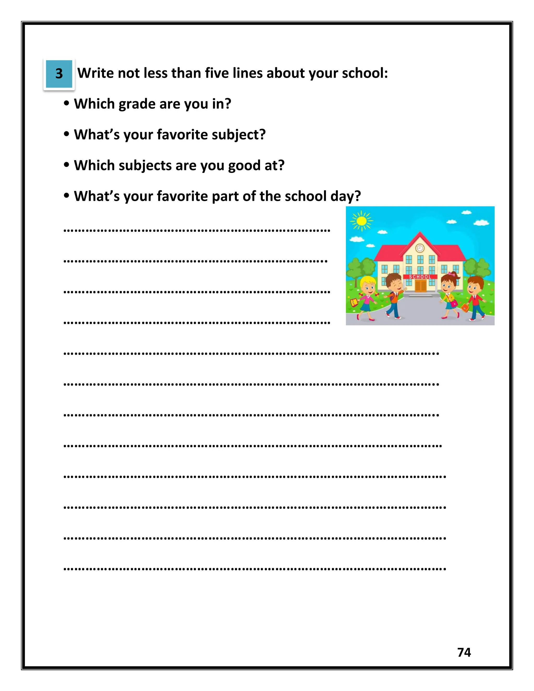 74
Write not less than five lines about your school:
 Which grade are you in?
 What’s your favorite subject?
 Which subjects are you good at?
 What’s your favorite part of the school day?
………………………………………………………………
……………………………………………………………..
………………………………………………………………
………………………………………………………………
………………………………………………………………………………………..
………………………………………………………………………………………..
………………………………………………………………………………………..
…………………………………………………………………………………………
………………………………………………………………………………………….
………………………………………………………………………………………….
………………………………………………………………………………………….
………………………………………………………………………………………….
3
 
