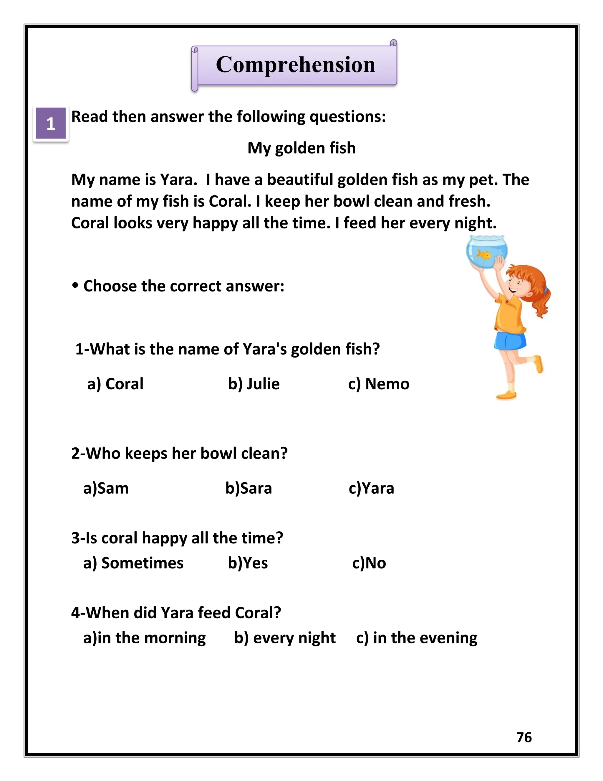 76
Read then answer the following questions:
My golden fish
My name is Yara. I have a beautiful golden fish as my pet. The
name of my fish is Coral. I keep her bowl clean and fresh.
Coral looks very happy all the time. I feed her every night.
 Choose the correct answer:
1-What is the name of Yara's golden fish?
a) Coral b) Julie c) Nemo
2-Who keeps her bowl clean?
a)Sam b)Sara c)Yara
3-Is coral happy all the time?
a) Sometimes b)Yes c)No
4-When did Yara feed Coral?
a)in the morning b) every night c) in the evening
Comprehension
1
 