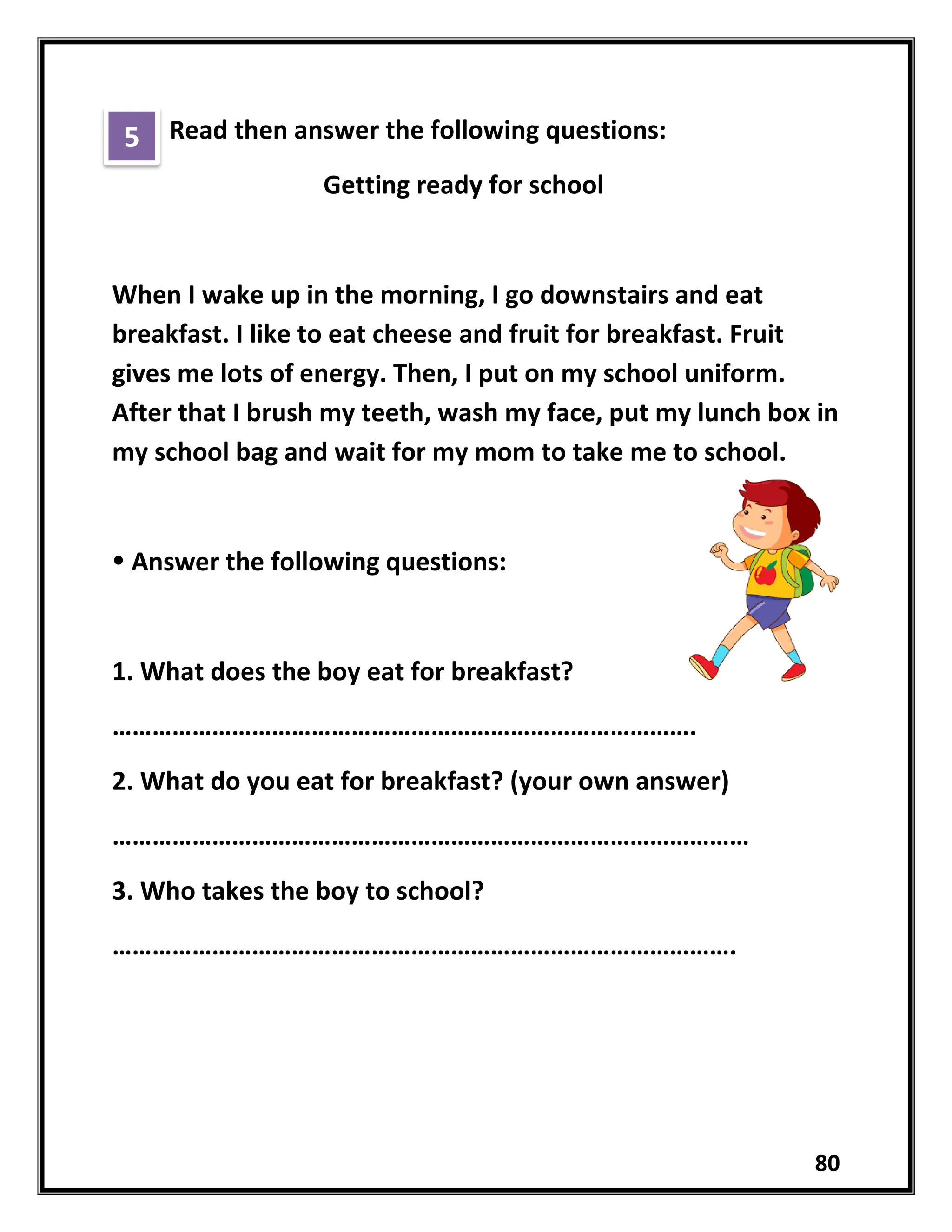 80
Read then answer the following questions:
Getting ready for school
When I wake up in the morning, I go downstairs and eat
breakfast. I like to eat cheese and fruit for breakfast. Fruit
gives me lots of energy. Then, I put on my school uniform.
After that I brush my teeth, wash my face, put my lunch box in
my school bag and wait for my mom to take me to school.
 Answer the following questions:
1. What does the boy eat for breakfast?
…………………………………………………………………………….
2. What do you eat for breakfast? (your own answer)
……………………………………………………………………………………
3. Who takes the boy to school?
………………………………………………………………………………….
5
 