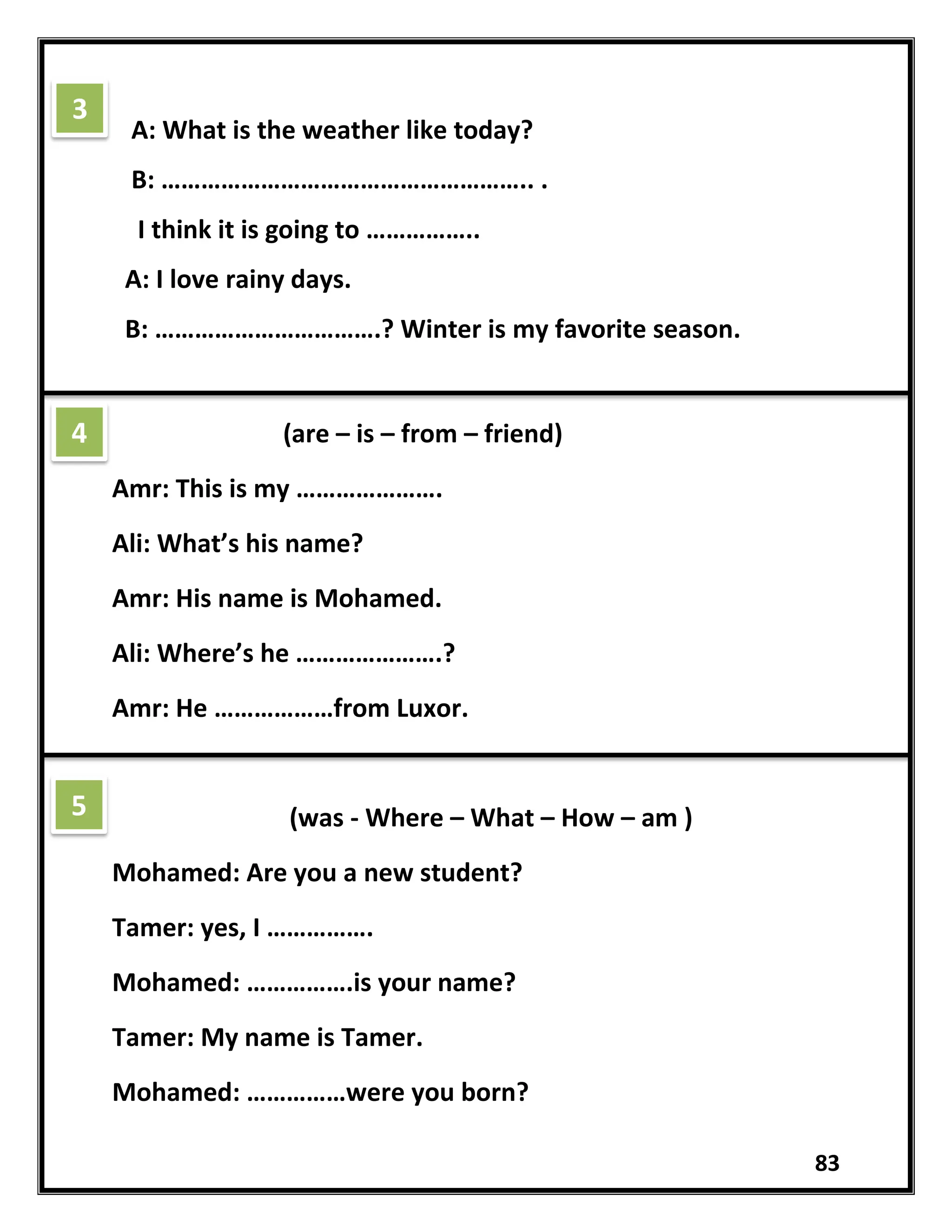 83
A: What is the weather like today?
B: ……………………………………………….. .
I think it is going to ……………..
A: I love rainy days.
B: …………………………….? Winter is my favorite season.
(are – is – from – friend)
Amr: This is my ………………….
Ali: What’s his name?
Amr: His name is Mohamed.
Ali: Where’s he ………………….?
Amr: He ………………from Luxor.
(was - Where – What – How – am )
Mohamed: Are you a new student?
Tamer: yes, I …………….
Mohamed: …………….is your name?
Tamer: My name is Tamer.
Mohamed: ……………were you born?
3
4
5
 
