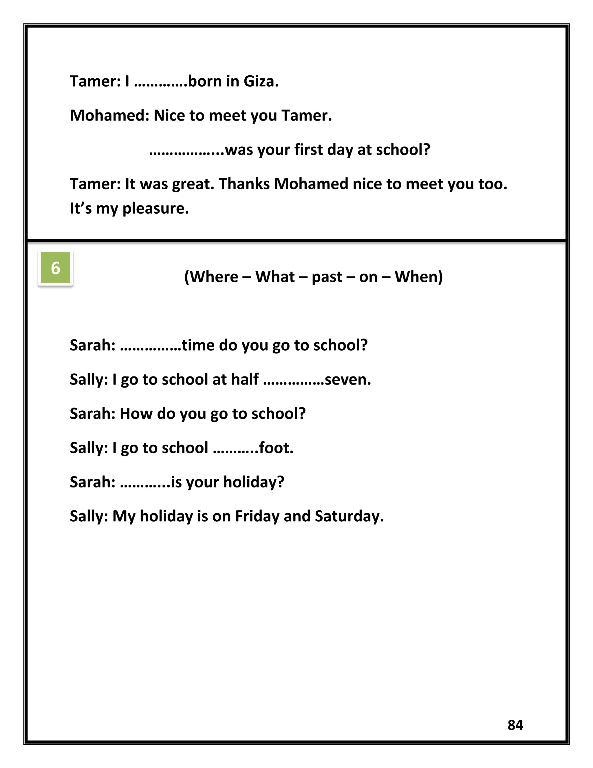 84
Tamer: I ………….born in Giza.
Mohamed: Nice to meet you Tamer.
……………...was your first day at school?
Tamer: It was great. Thanks Mohamed nice to meet you too.
It’s my pleasure.
(Where – What – past – on – When)
Sarah: ……………time do you go to school?
Sally: I go to school at half ……………seven.
Sarah: How do you go to school?
Sally: I go to school ………..foot.
Sarah: ………...is your holiday?
Sally: My holiday is on Friday and Saturday.
6
 