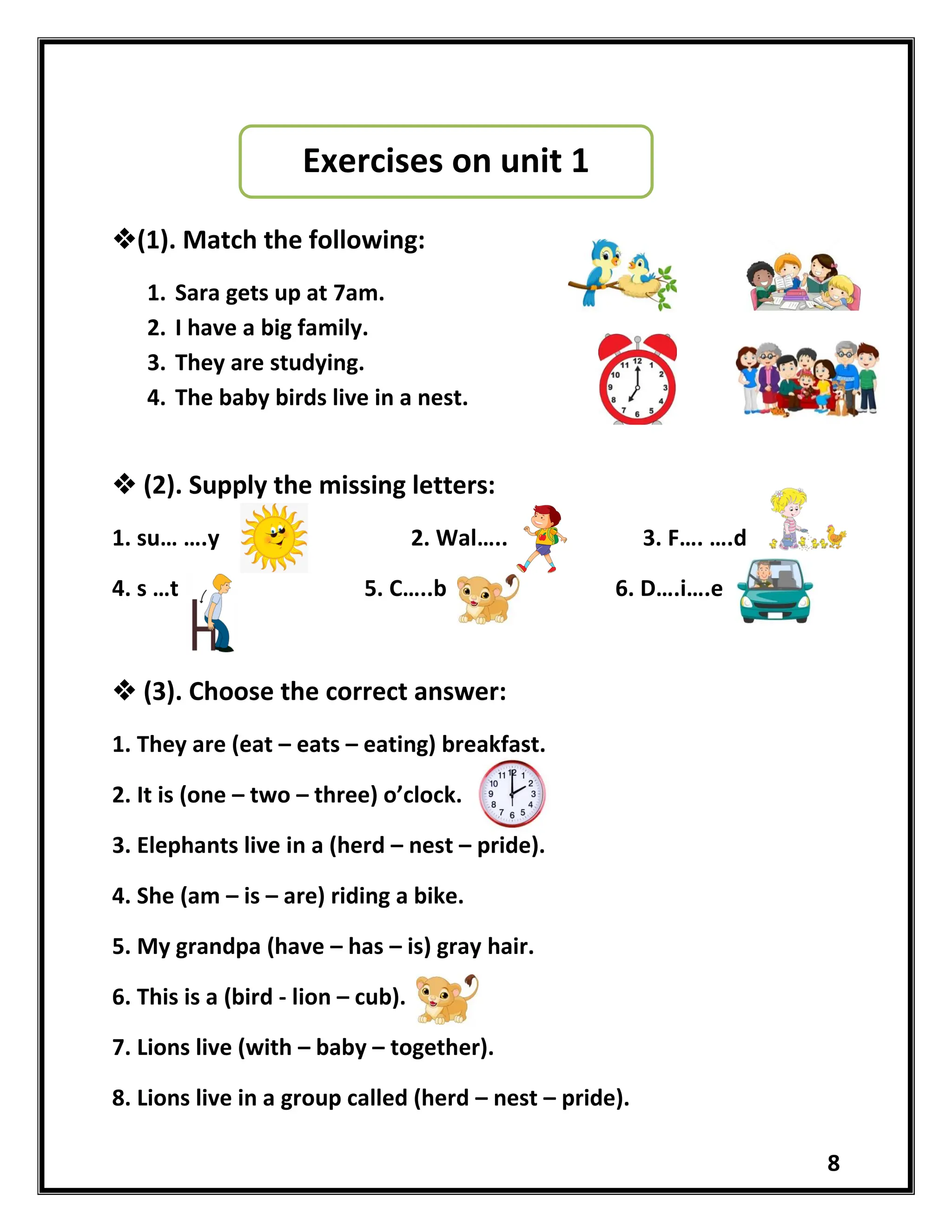 8
(1). Match the following:
1. Sara gets up at 7am.
2. I have a big family.
3. They are studying.
4. The baby birds live in a nest.
 (2). Supply the missing letters:
1. su… ….y 2. Wal….. 3. F…. ….d
4. s …t 5. C…..b 6. D….i….e
 (3). Choose the correct answer:
1. They are (eat – eats – eating) breakfast.
2. It is (one – two – three) o’clock.
3. Elephants live in a (herd – nest – pride).
4. She (am – is – are) riding a bike.
5. My grandpa (have – has – is) gray hair.
6. This is a (bird - lion – cub).
7. Lions live (with – baby – together).
8. Lions live in a group called (herd – nest – pride).
Exercises on unit 1
 