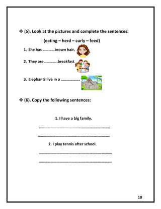10
 (5). Look at the pictures and complete the sentences:
(eating – herd – curly – feed)
1. She has …………brown hair.
2. They are…………..breakfast.
3. Elephants live in a ……………….
 (6). Copy the following sentences:
1. I have a big family.
……………………………………………………………..
………………………………………………………………
2. I play tennis after school.
……………………………………………………………….
……………………………………………………………….
 