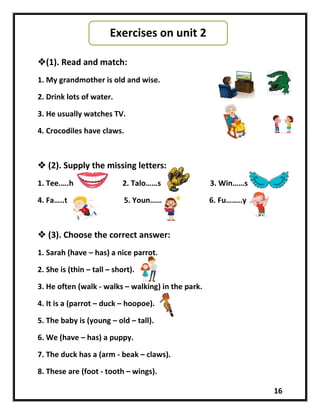 16
(1). Read and match:
1. My grandmother is old and wise.
2. Drink lots of water.
3. He usually watches TV.
4. Crocodiles have claws.
 (2). Supply the missing letters:
1. Tee.….h 2. Talo……s 3. Win……s
4. Fa…..t 5. Youn…… 6. Fu……..y
 (3). Choose the correct answer:
1. Sarah (have – has) a nice parrot.
2. She is (thin – tall – short).
3. He often (walk - walks – walking) in the park.
4. It is a (parrot – duck – hoopoe).
5. The baby is (young – old – tall).
6. We (have – has) a puppy.
7. The duck has a (arm - beak – claws).
8. These are (foot - tooth – wings).
Exercises on unit 2
 